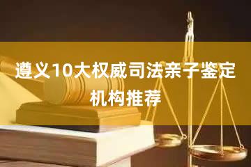 遵义10大权威司法亲子鉴定机构推荐