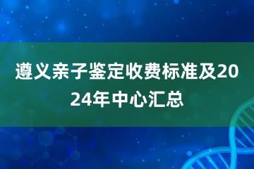 遵义亲子鉴定收费标准及2024年中心汇总