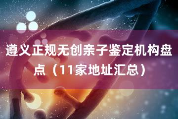 遵义正规无创亲子鉴定机构盘点（11家地址汇总）