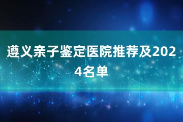 遵义亲子鉴定医院推荐及2024名单