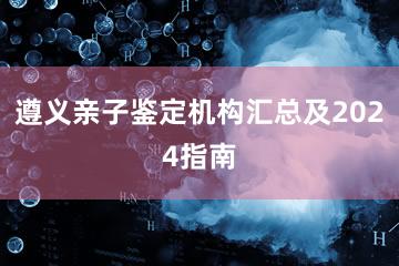 遵义亲子鉴定机构汇总及2024指南