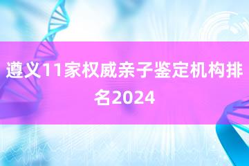 遵义11家权威亲子鉴定机构排名2024