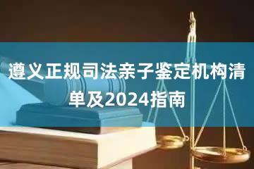 遵义正规司法亲子鉴定机构清单及2024指南