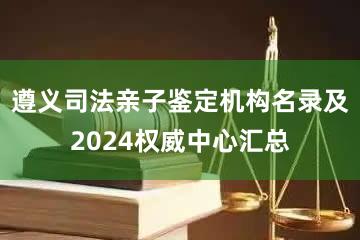 遵义司法亲子鉴定机构名录及2024权威中心汇总