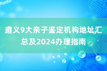 遵义9大亲子鉴定机构地址汇总及2024办理指南