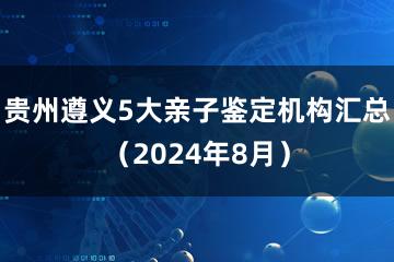 贵州遵义5大亲子鉴定机构汇总（2024年8月）