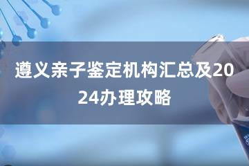 遵义亲子鉴定机构汇总及2024办理攻略