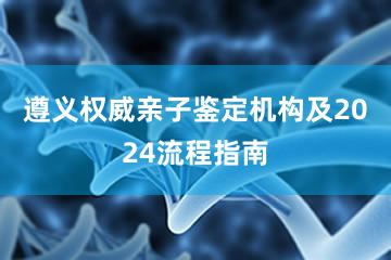 遵义权威亲子鉴定机构及2024流程指南