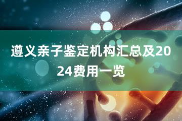 遵义亲子鉴定机构汇总及2024费用一览