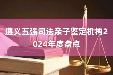 遵义五强司法亲子鉴定机构2024年度盘点