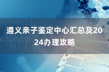 遵义亲子鉴定中心汇总及2024办理攻略