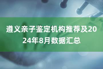 遵义亲子鉴定机构推荐及2024年8月数据汇总