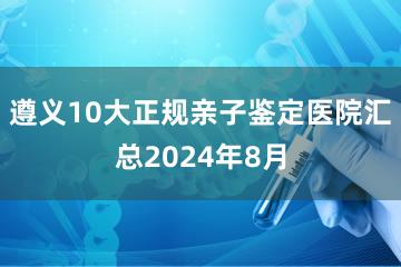 遵义10大正规亲子鉴定医院汇总2024年8月