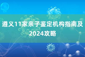 遵义11家亲子鉴定机构指南及2024攻略