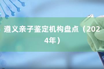 遵义亲子鉴定机构盘点（2024年）