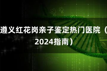 遵义红花岗亲子鉴定热门医院（2024指南）