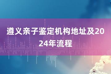 遵义亲子鉴定机构地址及2024年流程