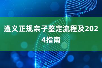 遵义正规亲子鉴定流程及2024指南