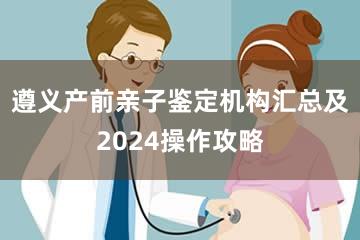 遵义产前亲子鉴定机构汇总及2024操作攻略