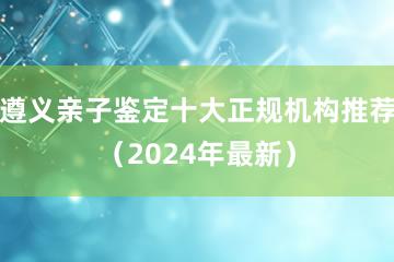 遵义亲子鉴定十大正规机构推荐（2024年最新）