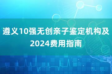 遵义10强无创亲子鉴定机构及2024费用指南