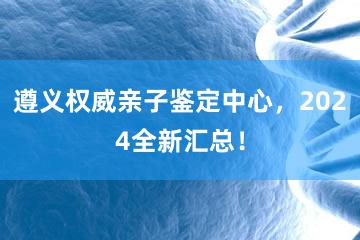 遵义权威亲子鉴定中心，2024全新汇总！