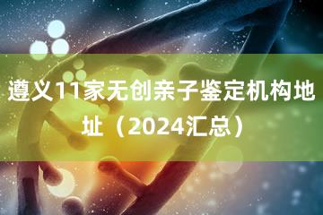 遵义11家无创亲子鉴定机构地址（2024汇总）