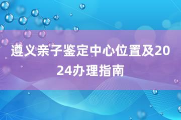 遵义亲子鉴定中心位置及2024办理指南