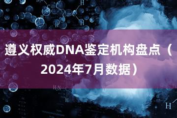 遵义权威DNA鉴定机构盘点（2024年7月数据）