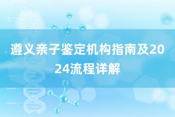 遵义亲子鉴定机构指南及2024流程详解