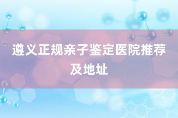 遵义正规亲子鉴定医院推荐及地址