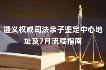 遵义权威司法亲子鉴定中心地址及7月流程指南