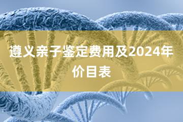 遵义亲子鉴定费用及2024年价目表