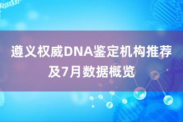 遵义权威DNA鉴定机构推荐及7月数据概览