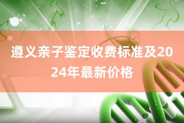 遵义亲子鉴定收费标准及2024年最新价格