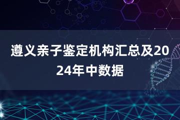 遵义亲子鉴定机构汇总及2024年中数据