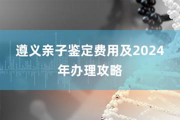 遵义亲子鉴定费用及2024年办理攻略