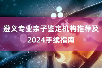 遵义专业亲子鉴定机构推荐及2024手续指南