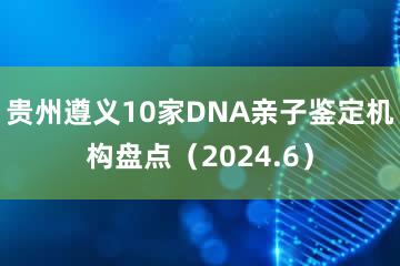 贵州遵义10家DNA亲子鉴定机构盘点（2024.6）