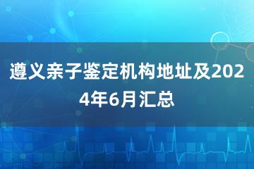 遵义亲子鉴定机构地址及2024年6月汇总