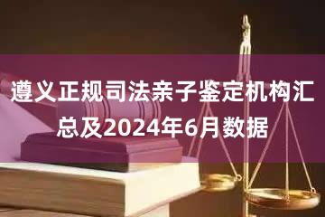 遵义正规司法亲子鉴定机构汇总及2024年6月数据