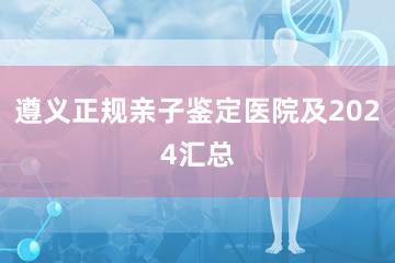 遵义正规亲子鉴定医院及2024汇总