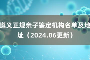 遵义正规亲子鉴定机构名单及地址（2024.06更新）