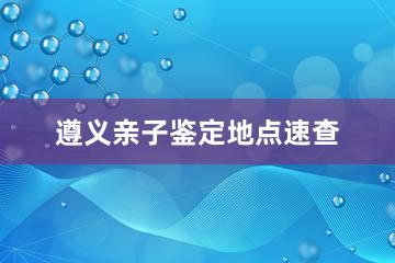 遵义亲子鉴定地点速查