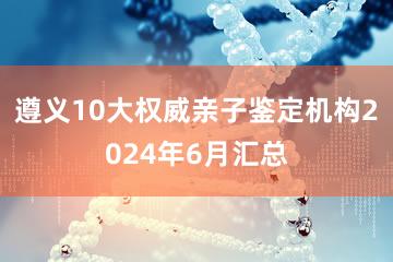 遵义10大权威亲子鉴定机构2024年6月汇总