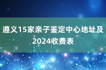 遵义15家亲子鉴定中心地址及2024收费表