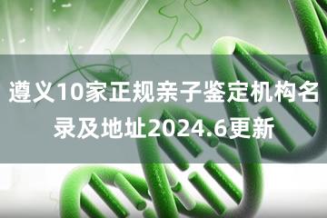 遵义10家正规亲子鉴定机构名录及地址2024.6更新