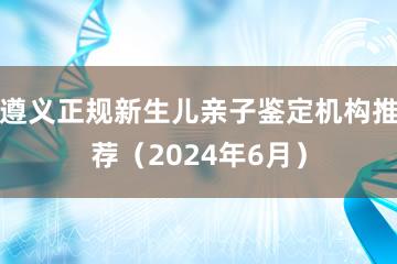 遵义正规新生儿亲子鉴定机构推荐（2024年6月）