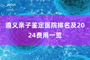 遵义亲子鉴定医院排名及2024费用一览