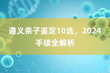 遵义亲子鉴定10选，2024手续全解析